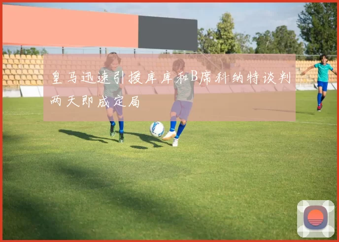 皇马迅速引援库库和B席科纳特谈判两天即成定局