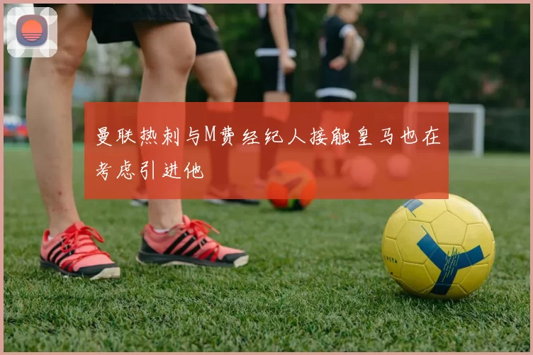 曼联热刺与M费经纪人接触皇马也在考虑引进他