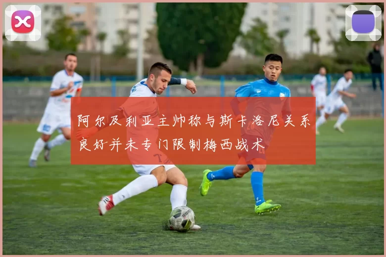 阿尔及利亚主帅称与斯卡洛尼关系良好并未专门限制梅西战术