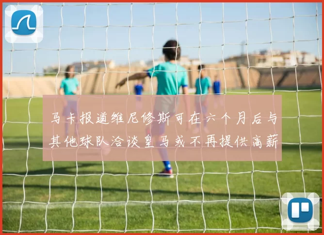 马卡报道维尼修斯可在六个月后与其他球队洽谈皇马或不再提供高薪合同