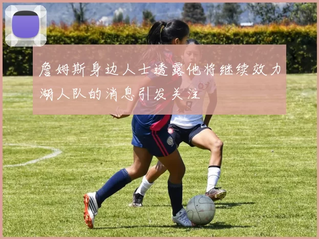詹姆斯身边人士透露他将继续效力湖人队的消息引发关注