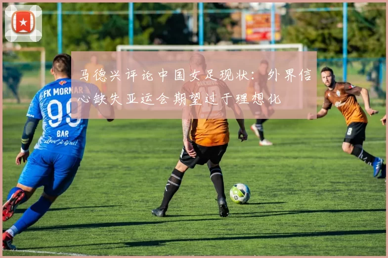 马德兴评论中国女足现状：外界信心缺失亚运会期望过于理想化