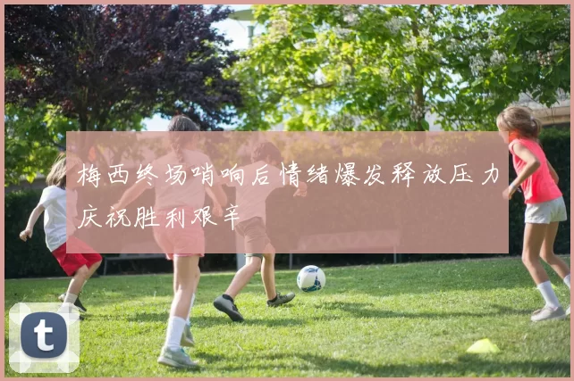 梅西终场哨响后情绪爆发释放压力庆祝胜利艰辛